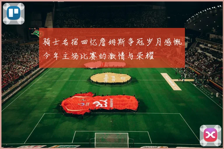 骑士名宿回忆詹姆斯争冠岁月感慨今年主场比赛的激情与荣耀