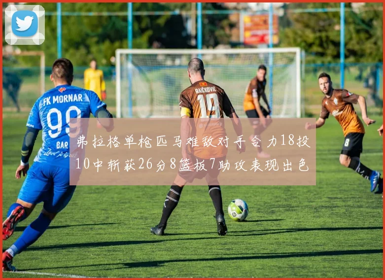 弗拉格单枪匹马难敌对手合力18投10中斩获26分8篮板7助攻表现出色