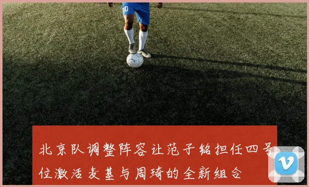 北京队调整阵容让范子铭担任四号位激活麦基与周琦的全新组合