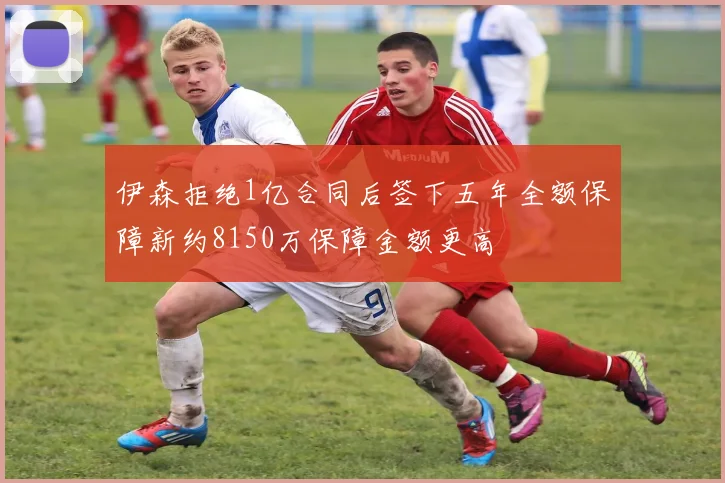 伊森拒绝1亿合同后签下五年全额保障新约8150万保障金额更高