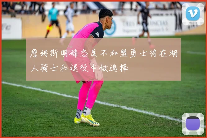 詹姆斯明确态度不加盟勇士将在湖人骑士和退役中做选择