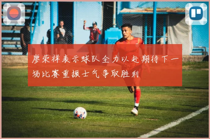 廖荣祥表示球队全力以赴期待下一场比赛重振士气争取胜利