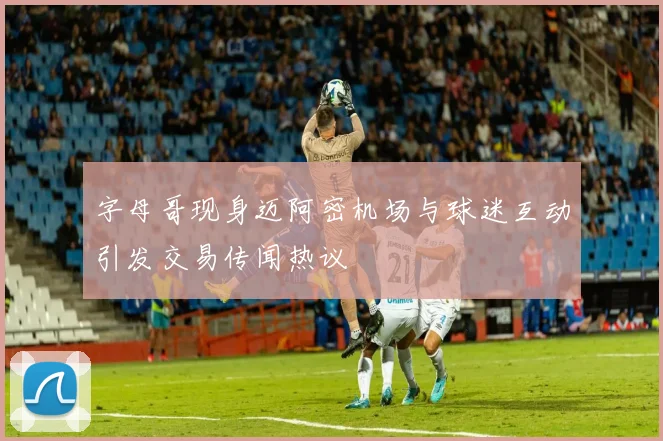 字母哥现身迈阿密机场与球迷互动引发交易传闻热议