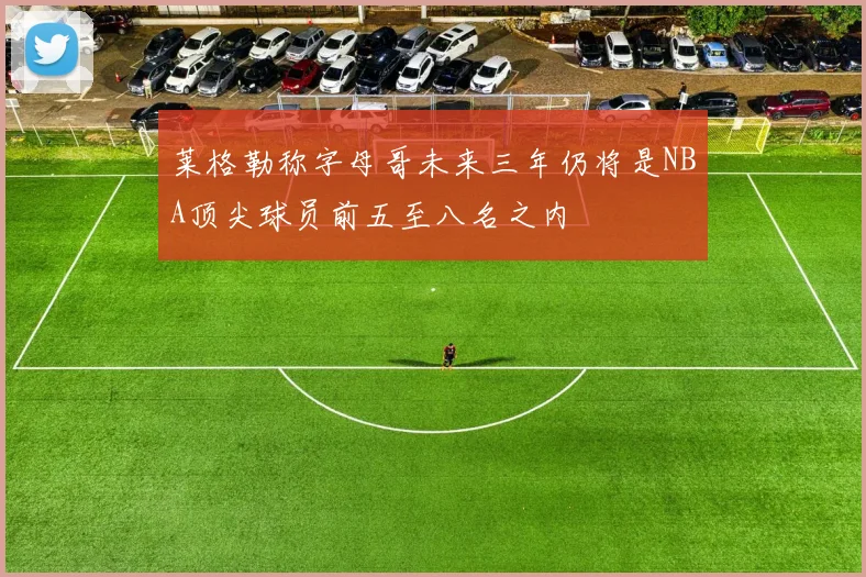 莱格勒称字母哥未来三年仍将是NBA顶尖球员前五至八名之内