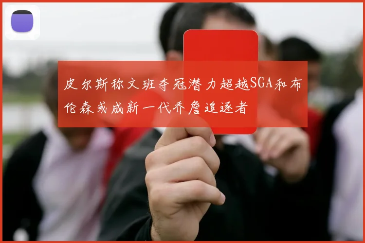 皮尔斯称文班夺冠潜力超越SGA和布伦森或成新一代乔詹追逐者