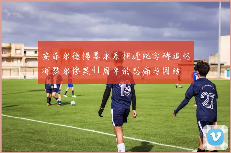 安菲尔德揭幕永系相连纪念碑追忆海瑟尔惨案41周年的悲痛与团结