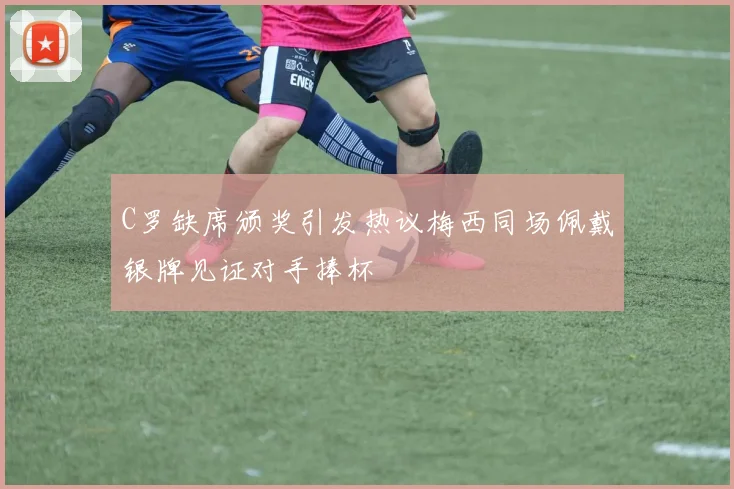 C罗缺席颁奖引发热议梅西同场佩戴银牌见证对手捧杯