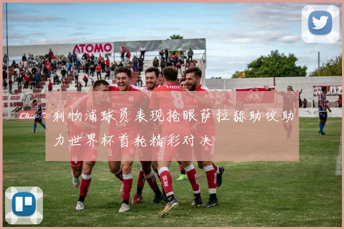 利物浦球员表现抢眼萨拉赫助攻助力世界杯首轮精彩对决