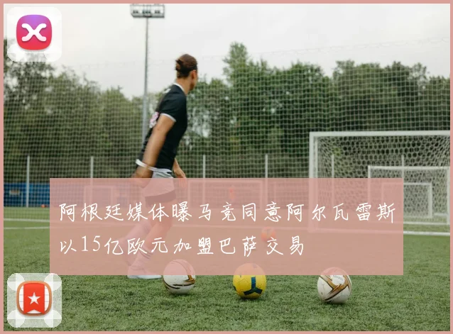 阿根廷媒体曝马竞同意阿尔瓦雷斯以15亿欧元加盟巴萨交易