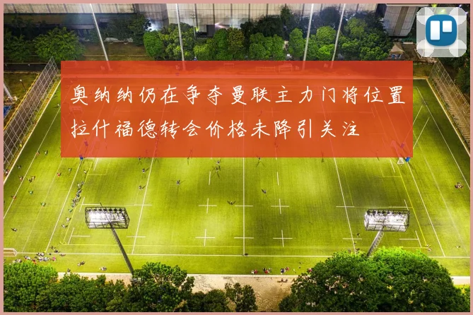 奥纳纳仍在争夺曼联主力门将位置拉什福德转会价格未降引关注