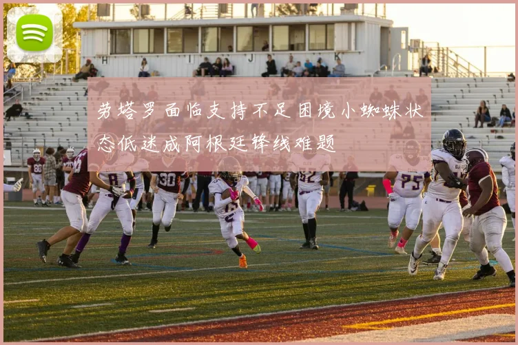劳塔罗面临支持不足困境小蜘蛛状态低迷成阿根廷锋线难题
